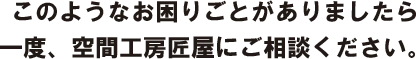 このようなお困りごとがありましたら一度、空間工房匠屋にご相談ください。