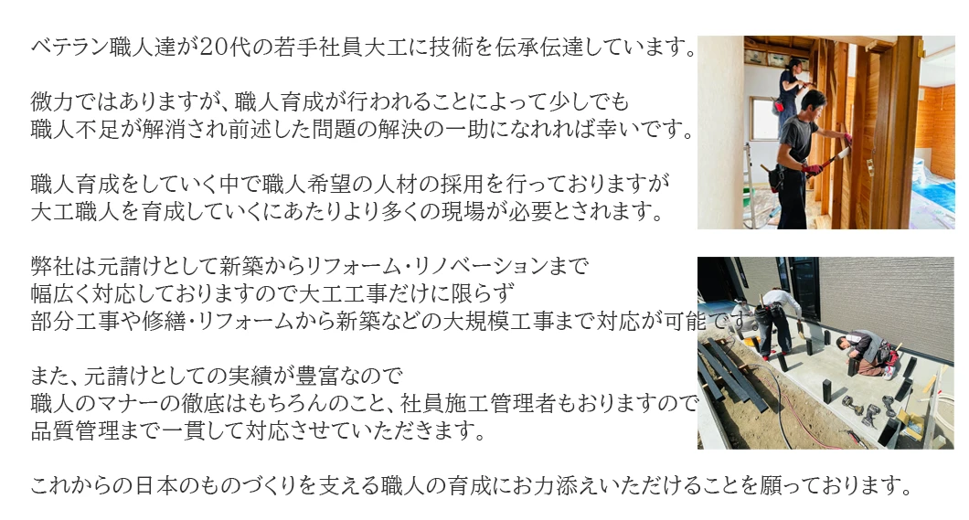 社員であるベテラン職人達が20代の若手社員大工に技術を伝承伝達しています。微力ではありますが、職人育成が行われることによって少しでも職人不足が解消され前述した問題の解決の一助になれれば幸いです。職人育成をしていく中で職人希望の人材の採用を行っておりますが、大工職人を育成していくにあたりより多くの現場が必要とされます。弊社は元請けとして新築からリフォーム・リノベーションまで幅広く対応しておりますので大工工事だけに限らず、部分工事や修繕・リフォームから新築などの大規模工事まで対応が可能です。また、元請けとしての実績が豊富なので職人のマナーの徹底はもちろんのこと、社員施工管理者もおりますので品質管理まで一貫して対応させていただきます。これからの日本のものづくりを支える職人の育成にお力添えいただけることを願っております。